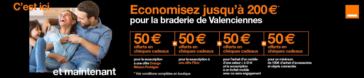 Offre exclusive pour la braderie de Valenciennes dans votre boutique Orange place d'Armes. Economisez jusqu'à 200 euros, 50 euros offerts en chèques cadeaux pour la souscription à une offre Orange Maison Protégée, 50 euros offerts pour la souscription à une offre Fibre avec engagement de 12 mois minimum, 50 euros offerts en chèques cadeaux pour l'achat d'accessoires et objets connectés et 50 euros pour l'achat d'un mobile d'une valeur supérieure ou égale à 51 euros et la souscription à un forfait mobile avec ou sans engagement.  Voir conditions complètes dans la boutique Orange de Valenciennes