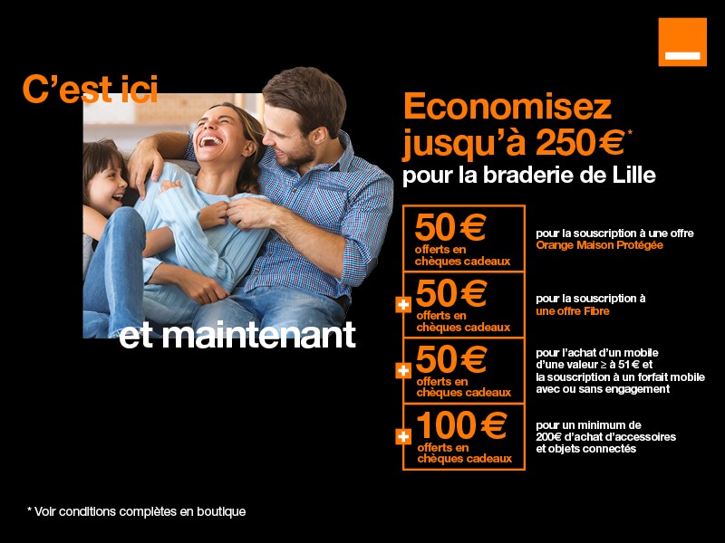 Offre exclusive pour la braderie dans votre boutique de Lille. Economisez jusqu'à 250 euros, 50 euros offerts en chèques cadeaux pour la souscription à une offre Orange Maison Protégée, 50 euros offerts pour la souscription à une offre Fibre avec engagement de 12 mois minimum, 100 euros offerts en chèques cadeaux pour l'achat d'accessoires et objets connectés et 50 euros pour l'achat d'un mobile d'une valeur supérieure ou égale à 51 euros et la souscription à un forfait mobile avec ou sans engagement.  Voir conditions complètes dans la boutique Orange de Lille Neuve