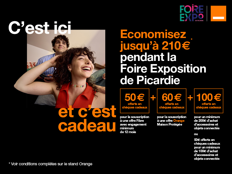 Offre exclusive Foire exposition de Picardie. Economisez jusqu'à 210 euros, 60 euros offerts en chèques cadeaux pour la souscription à une offre Orange Maison Protégée, 50 euros offerts pour la souscription à une offre Fibre avec engagement de 12 mois minimum et jusqu'à 100€ offers en chèques cadeaux pour l'achat d'accesoires et objets connectés.  Voir conditions complètes sur le stand Orange 